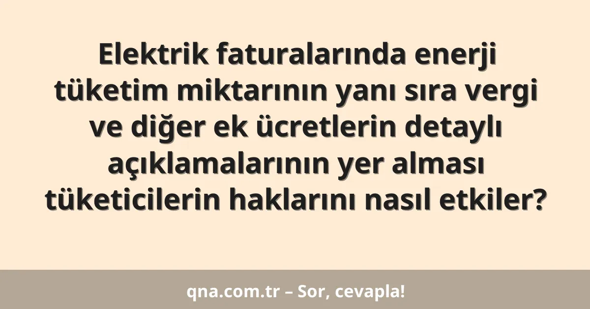 Elektrik faturalarında enerji tüketim miktarının yanı sıra vergi ve diğer ek ücretlerin detaylı açıklamalarının yer alması tüketicilerin haklarını nasıl etkiler?