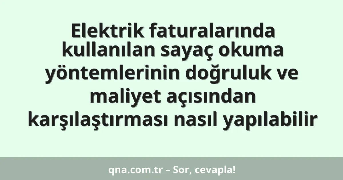 Elektrik faturalarında kullanılan sayaç okuma yöntemlerinin doğruluk ve maliyet açısından karşılaştırması nasıl yapılabilir