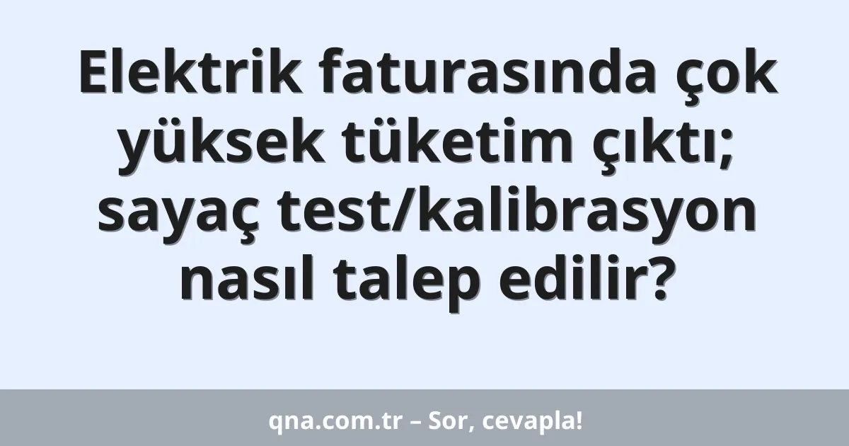 Elektrik faturasında çok yüksek tüketim çıktı; sayaç test/kalibrasyon nasıl talep edilir?