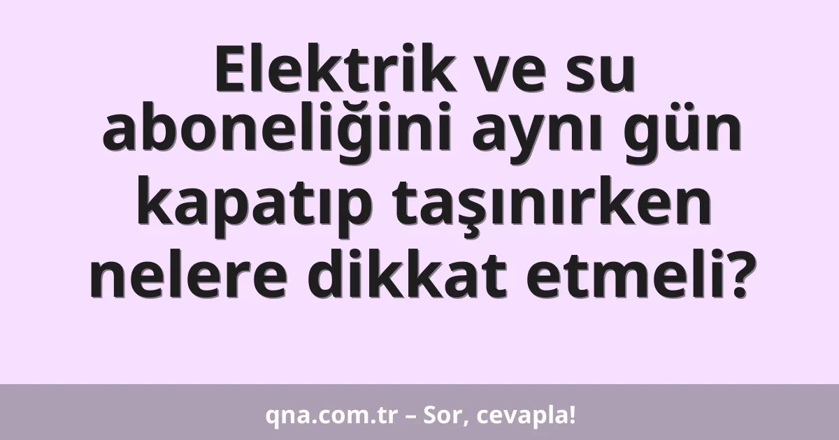 Elektrik ve su aboneliğini aynı gün kapatıp taşınırken nelere dikkat etmeli?