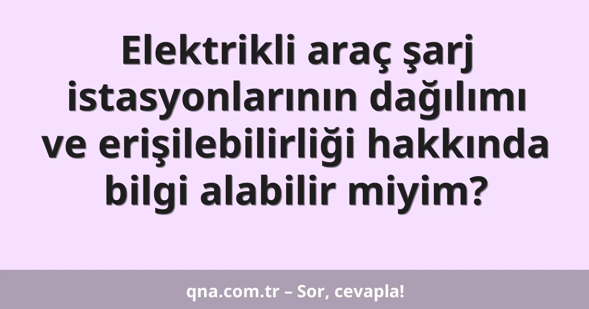 Elektrikli araç şarj istasyonlarının dağılımı ve erişilebilirliği hakkında bilgi alabilir miyim?