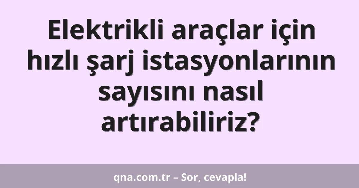 Elektrikli araçlar için hızlı şarj istasyonlarının sayısını nasıl artırabiliriz?