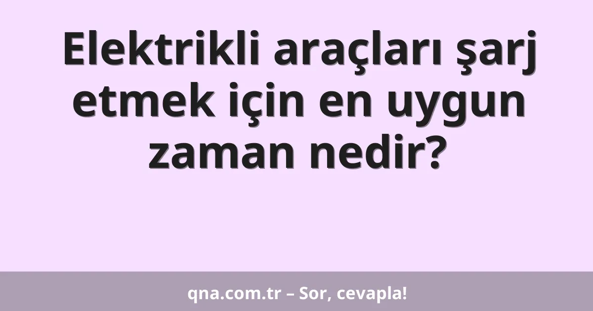 Elektrikli araçları şarj etmek için en uygun zaman nedir?
