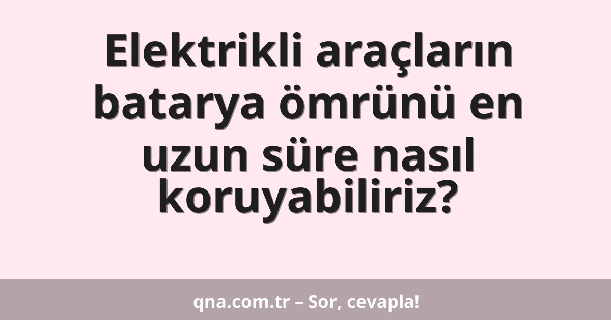 Elektrikli araçların batarya ömrünü en uzun süre nasıl koruyabiliriz?
