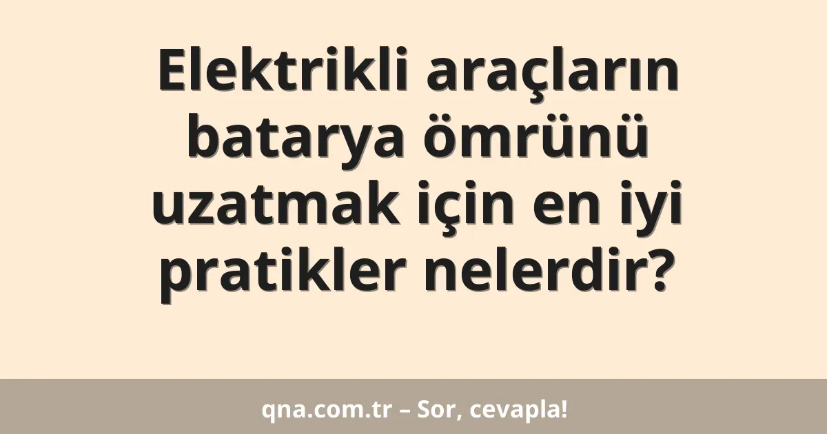 Elektrikli araçların batarya ömrünü uzatmak için en iyi pratikler nelerdir?