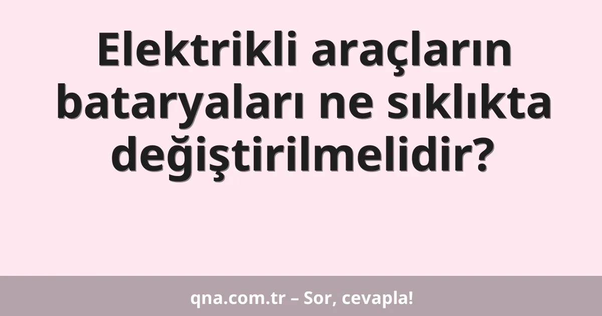 Elektrikli araçların bataryaları ne sıklıkta değiştirilmelidir?