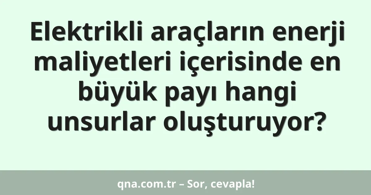 Elektrikli araçların enerji maliyetleri içerisinde en büyük payı hangi unsurlar oluşturuyor?