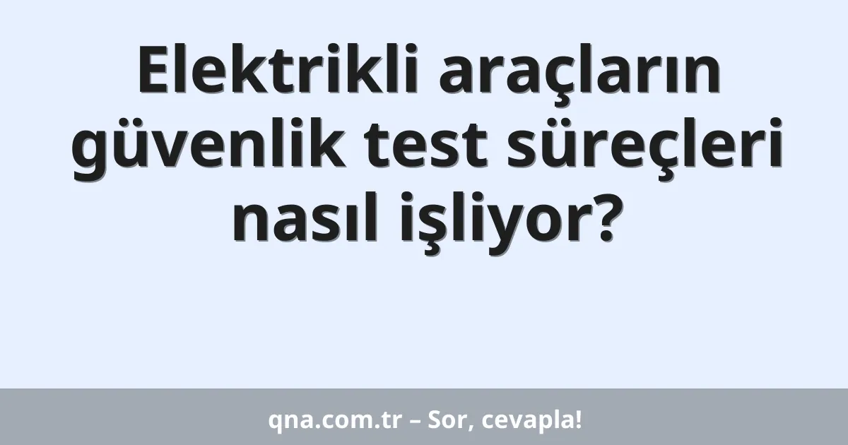 Elektrikli araçların güvenlik test süreçleri nasıl işliyor?