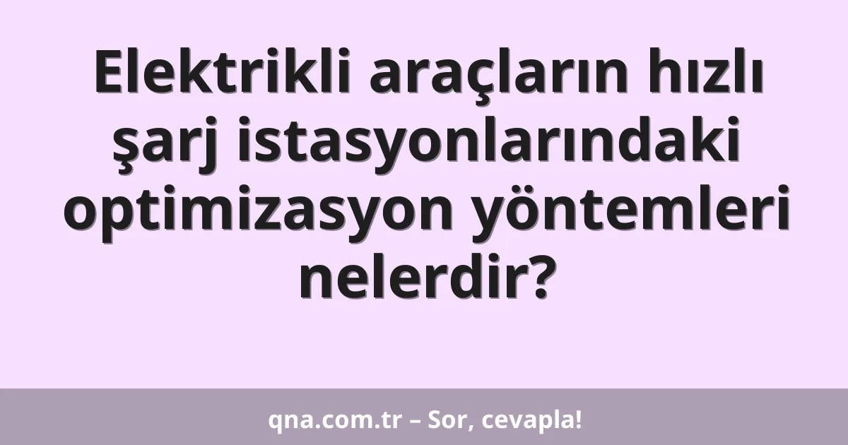 Elektrikli araçların hızlı şarj istasyonlarındaki optimizasyon yöntemleri nelerdir?