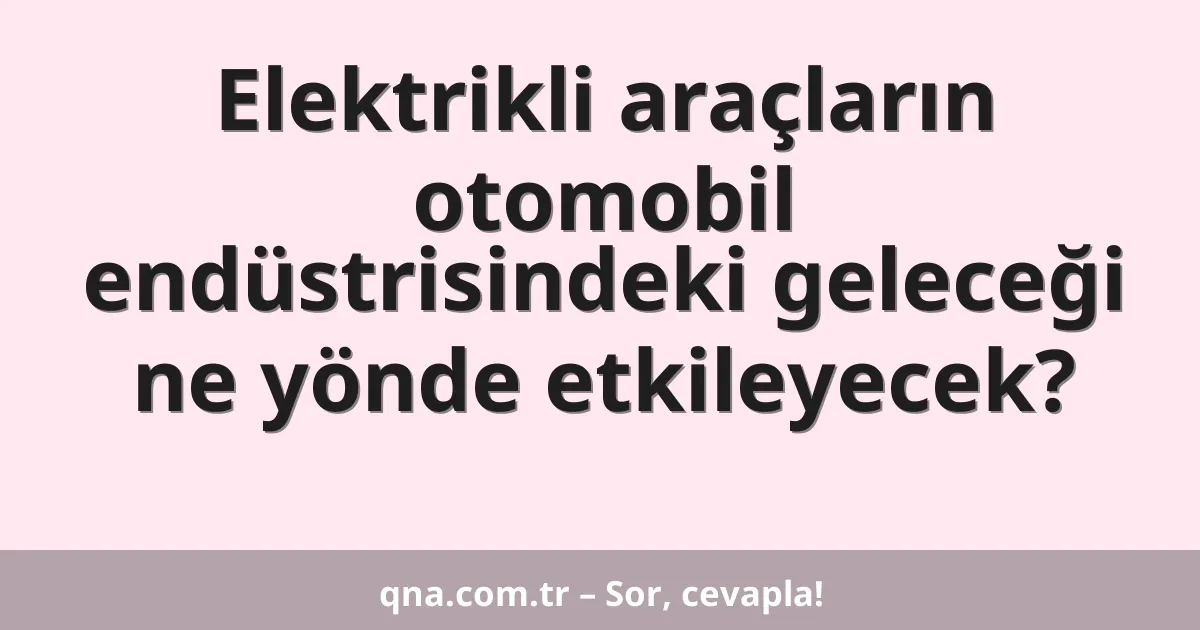 Elektrikli araçların otomobil endüstrisindeki geleceği ne yönde etkileyecek?