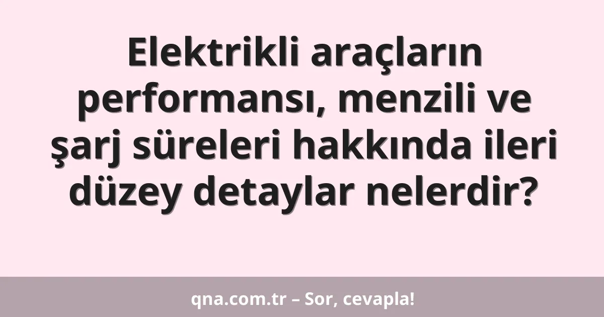 Elektrikli araçların performansı, menzili ve şarj süreleri hakkında ileri düzey detaylar nelerdir?