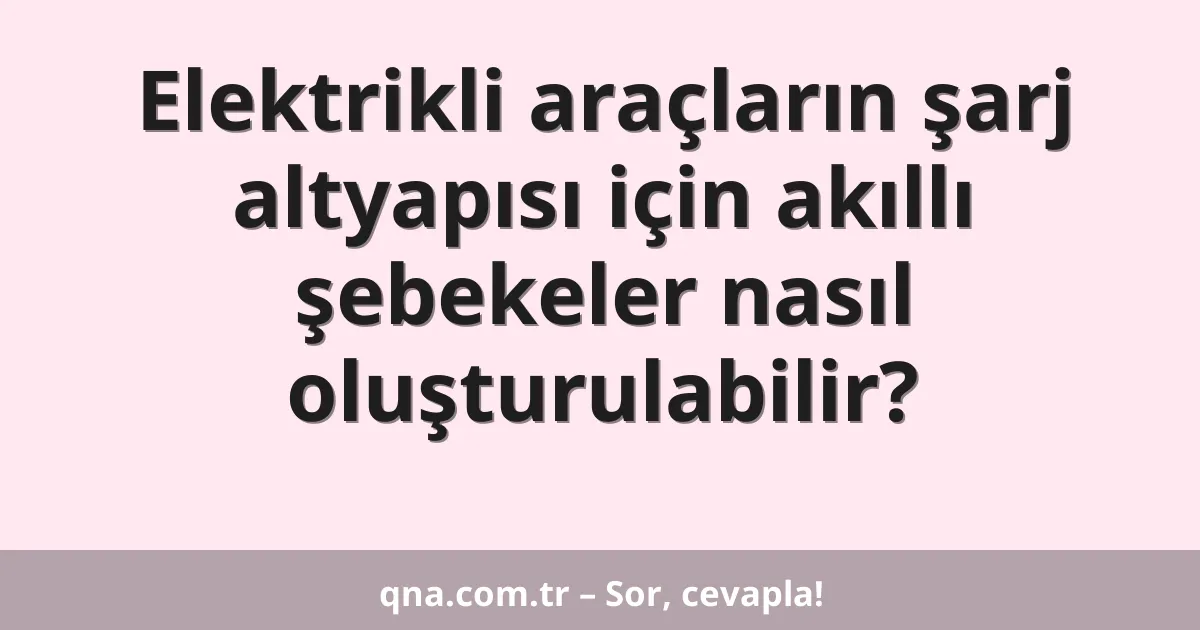 Elektrikli araçların şarj altyapısı için akıllı şebekeler nasıl oluşturulabilir?