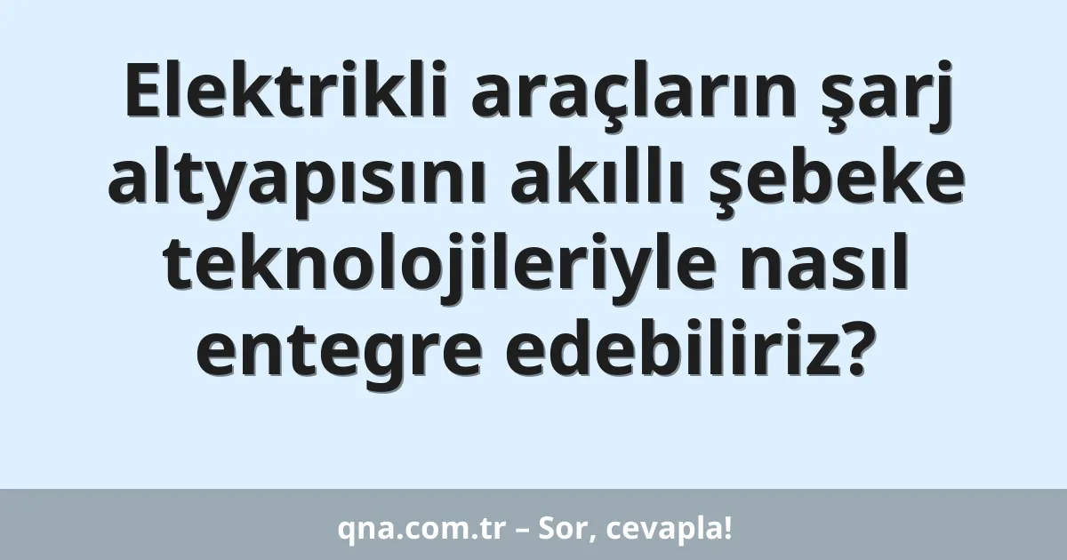 Elektrikli araçların şarj altyapısını akıllı şebeke teknolojileriyle nasıl entegre edebiliriz?