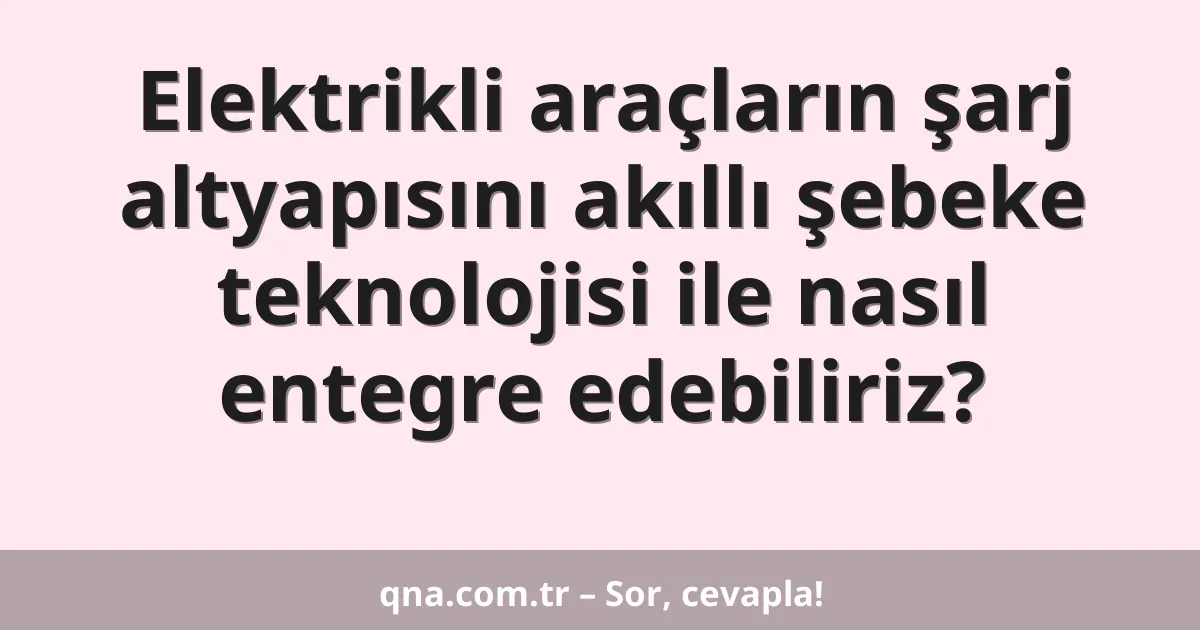 Elektrikli araçların şarj altyapısını akıllı şebeke teknolojisi ile nasıl entegre edebiliriz?
