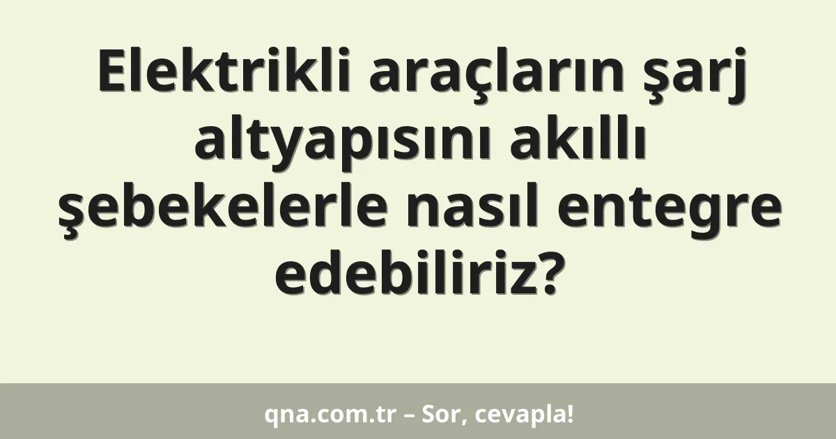 Elektrikli araçların şarj altyapısını akıllı şebekelerle nasıl entegre edebiliriz?