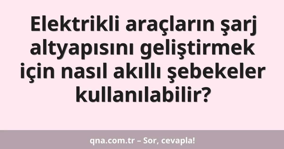 Elektrikli araçların şarj altyapısını geliştirmek için nasıl akıllı şebekeler kullanılabilir?