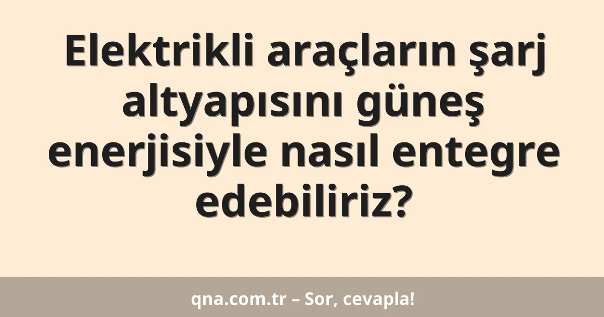 Elektrikli araçların şarj altyapısını güneş enerjisiyle nasıl entegre edebiliriz?