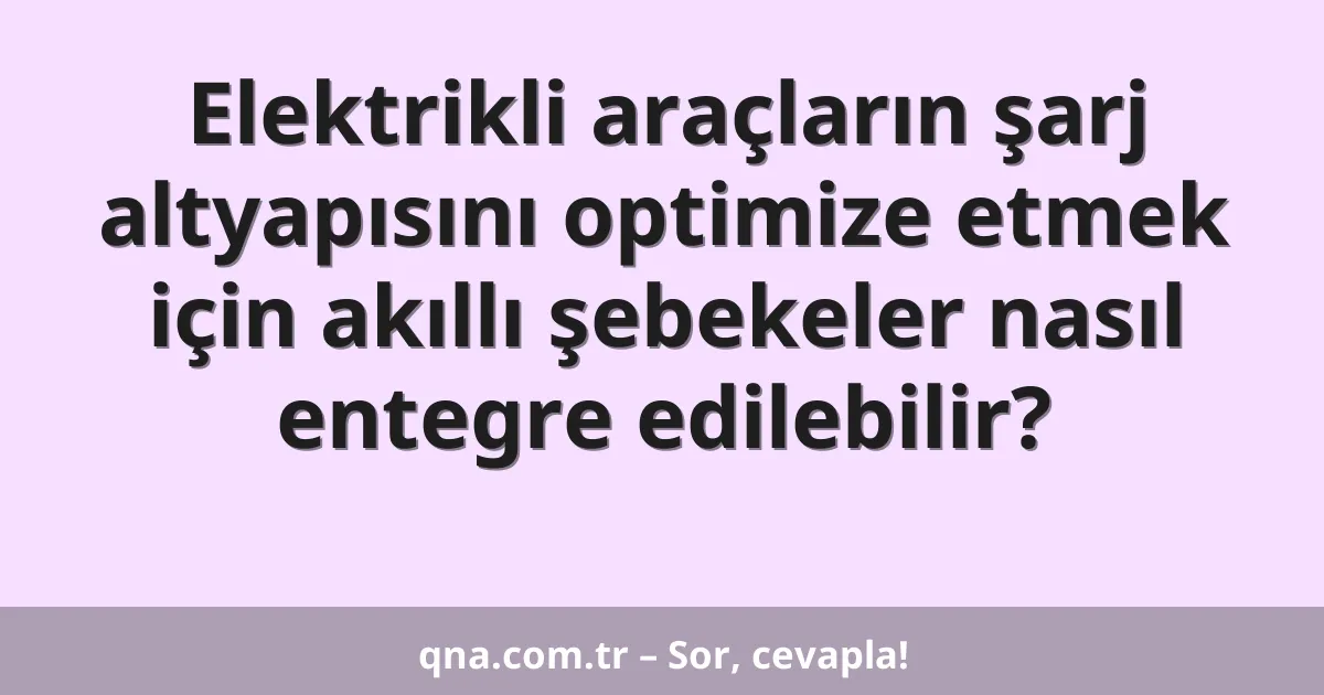 Elektrikli araçların şarj altyapısını optimize etmek için akıllı şebekeler nasıl entegre edilebilir?