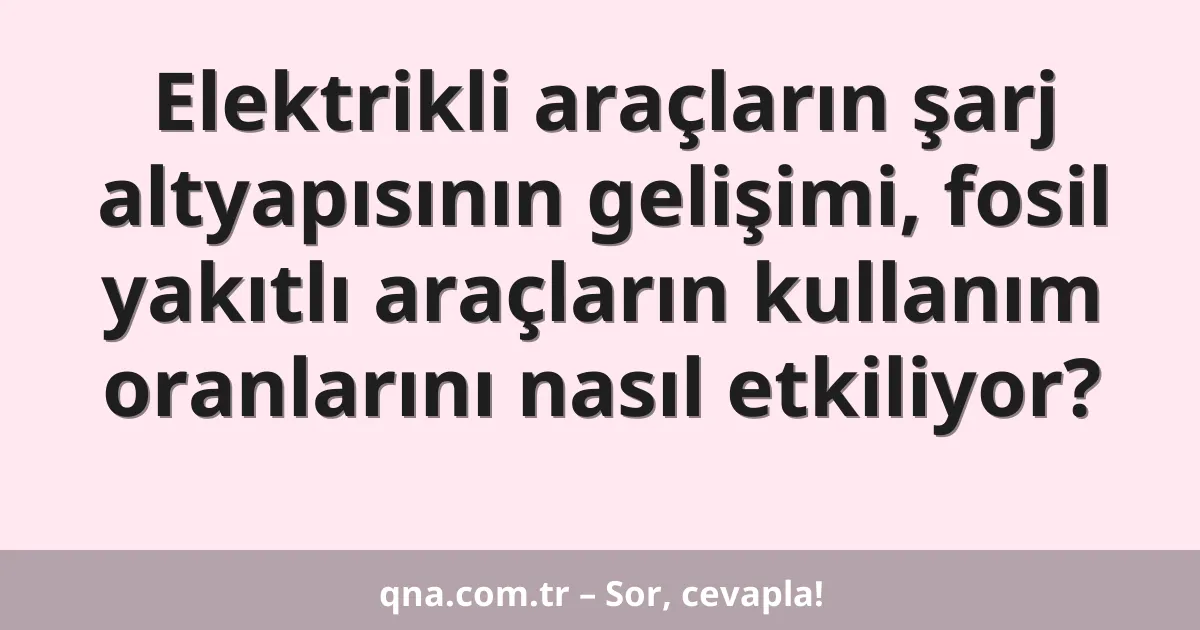 Elektrikli araçların şarj altyapısının gelişimi, fosil yakıtlı araçların kullanım oranlarını nasıl etkiliyor?