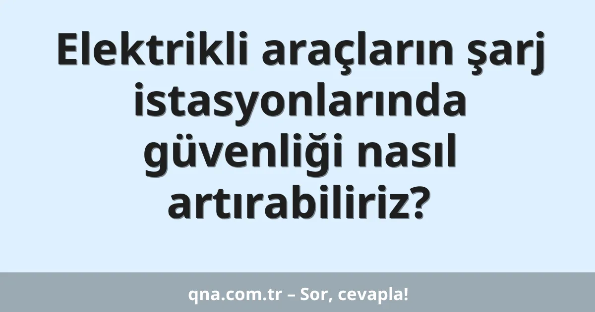 Elektrikli araçların şarj istasyonlarında güvenliği nasıl artırabiliriz?