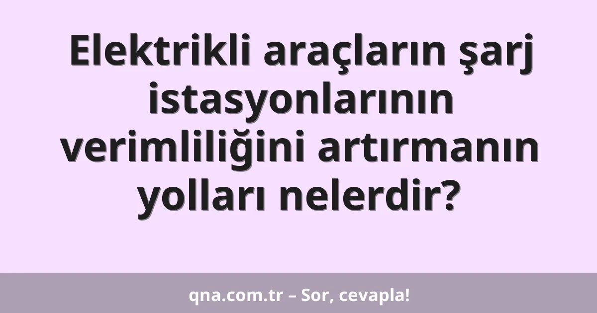 Elektrikli araçların şarj istasyonlarının verimliliğini artırmanın yolları nelerdir?
