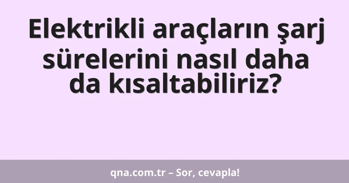 Elektrikli araçların şarj sürelerini nasıl daha da kısaltabiliriz?