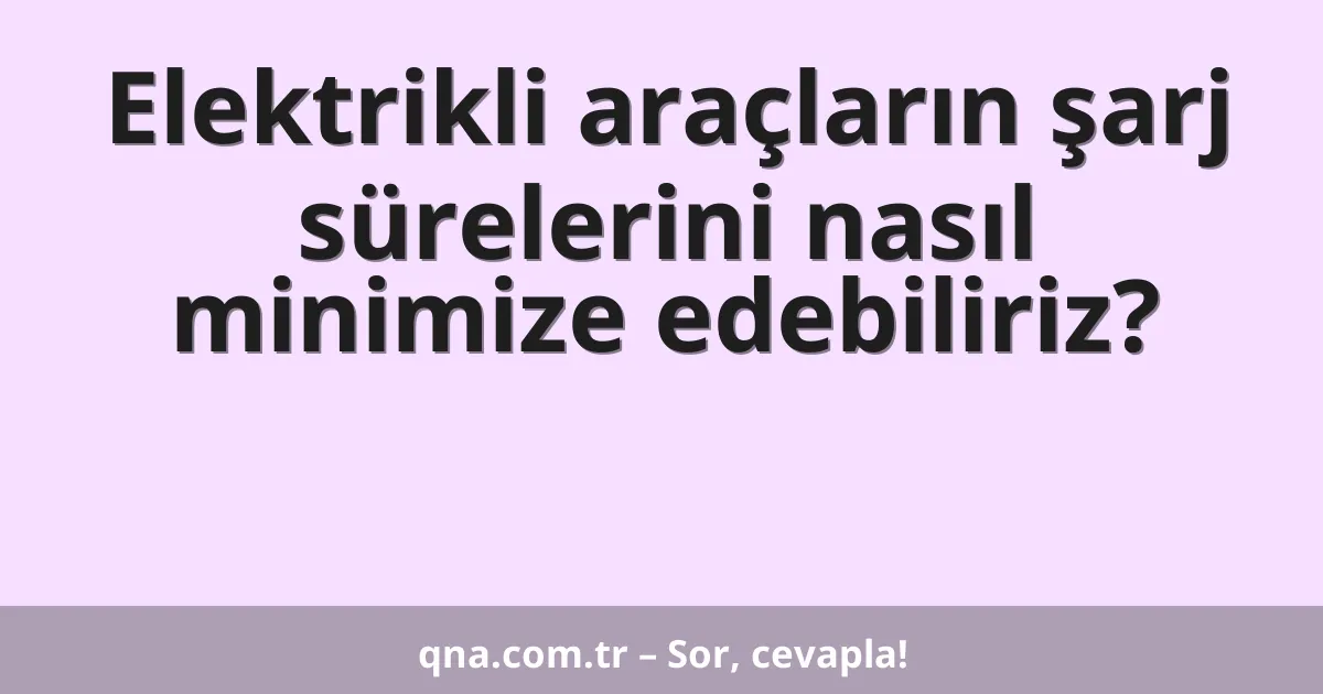 Elektrikli araçların şarj sürelerini nasıl minimize edebiliriz?