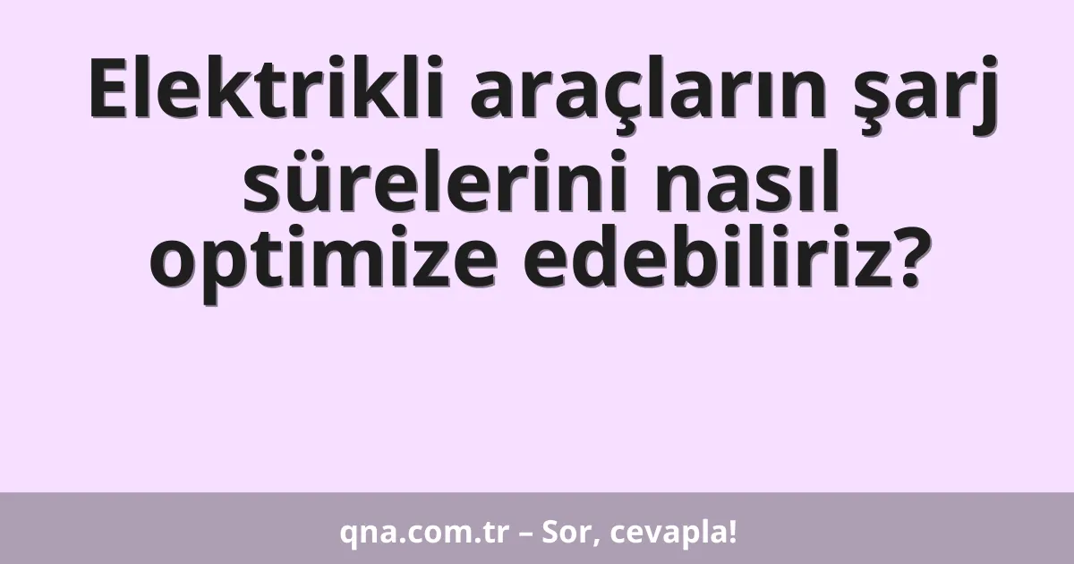 Elektrikli araçların şarj sürelerini nasıl optimize edebiliriz?