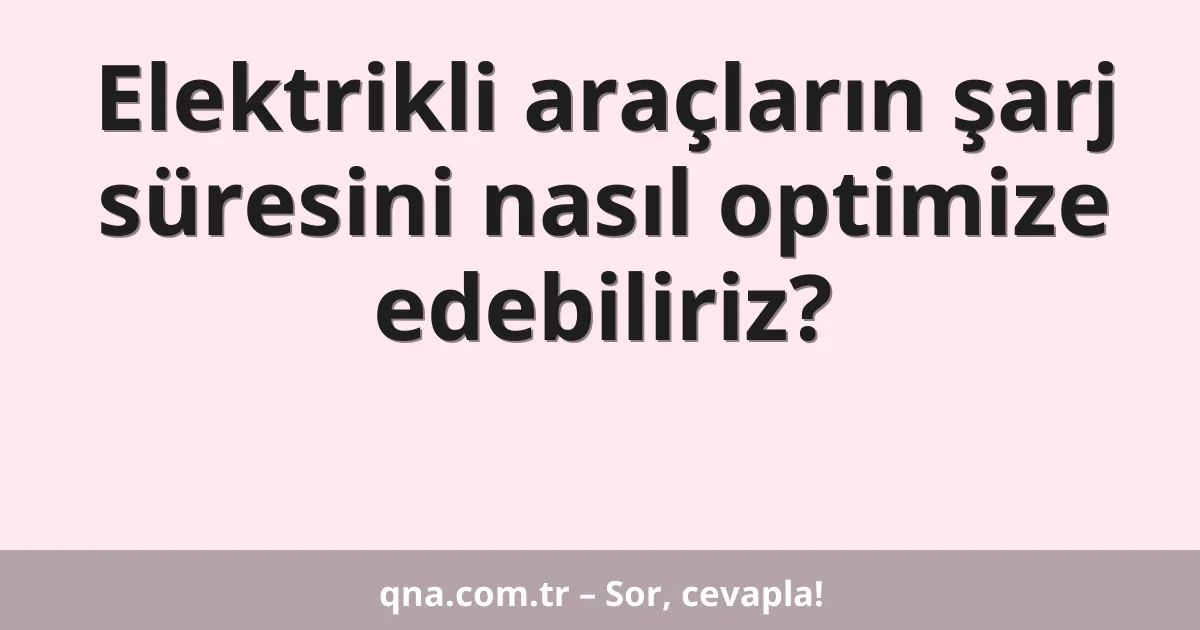 Elektrikli araçların şarj süresini nasıl optimize edebiliriz?