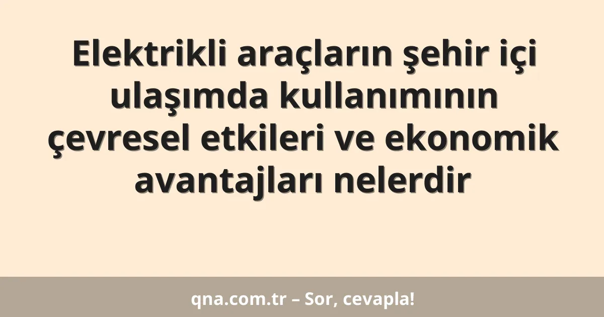 Elektrikli araçların şehir içi ulaşımda kullanımının çevresel etkileri ve ekonomik avantajları nelerdir