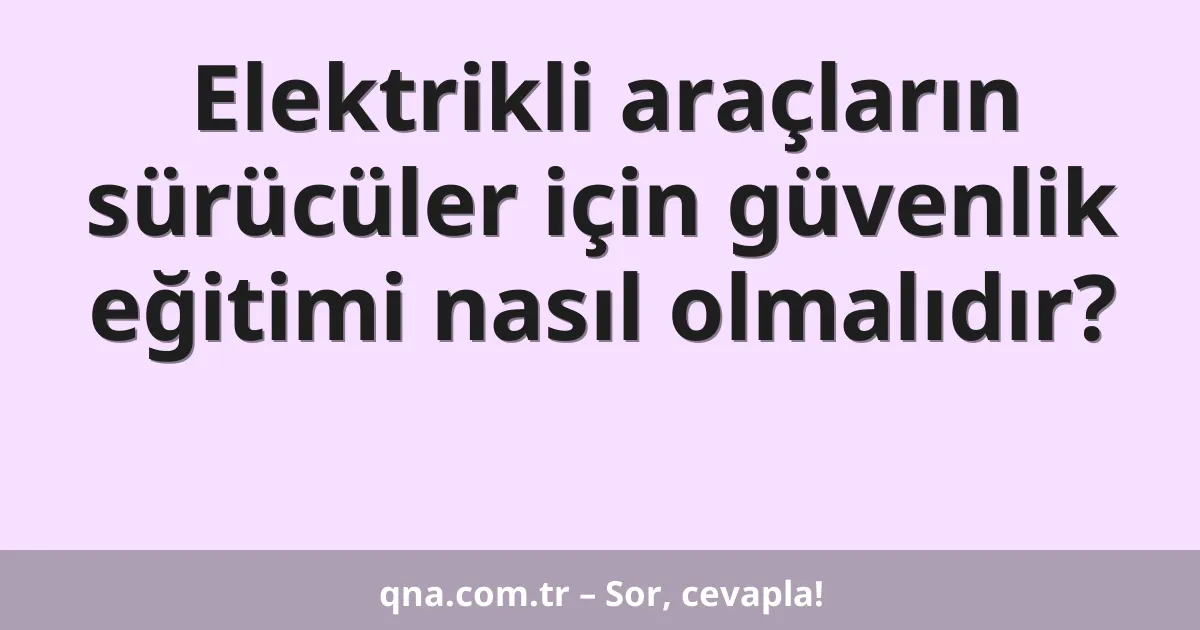 Elektrikli araçların sürücüler için güvenlik eğitimi nasıl olmalıdır?