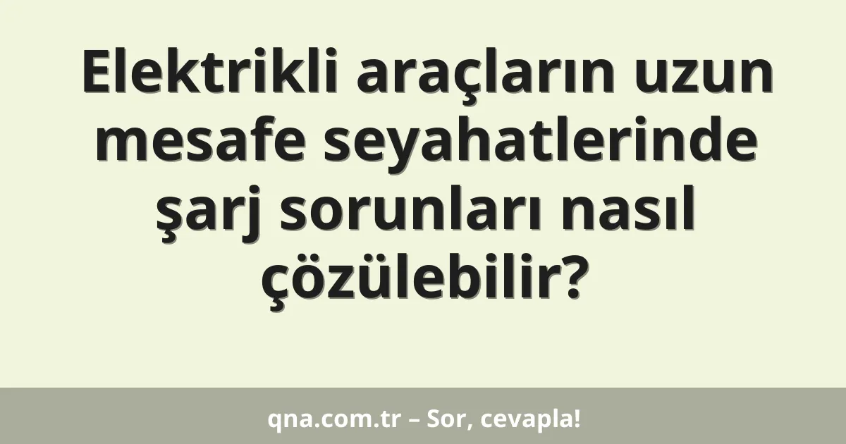 Elektrikli araçların uzun mesafe seyahatlerinde şarj sorunları nasıl çözülebilir?
