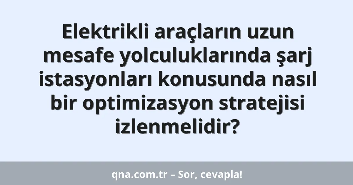 Elektrikli araçların uzun mesafe yolculuklarında şarj istasyonları konusunda nasıl bir optimizasyon stratejisi izlenmelidir?