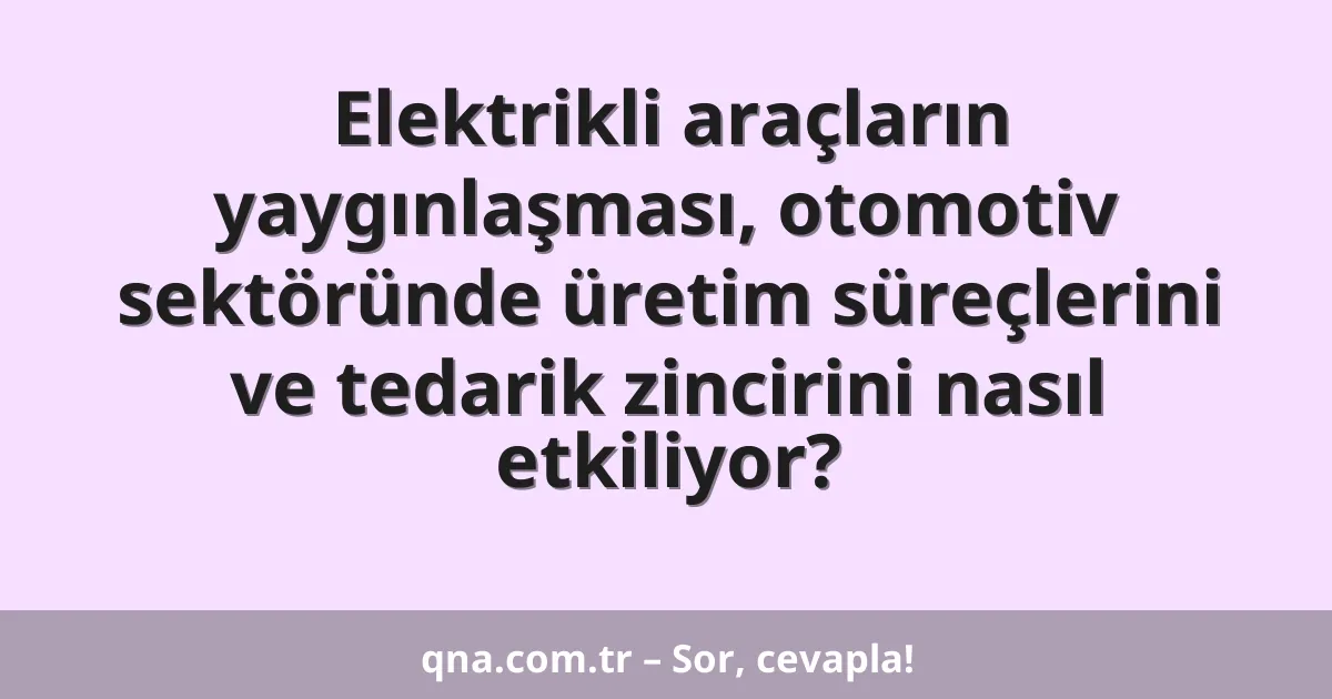 Elektrikli araçların yaygınlaşması, otomotiv sektöründe üretim süreçlerini ve tedarik zincirini nasıl etkiliyor?