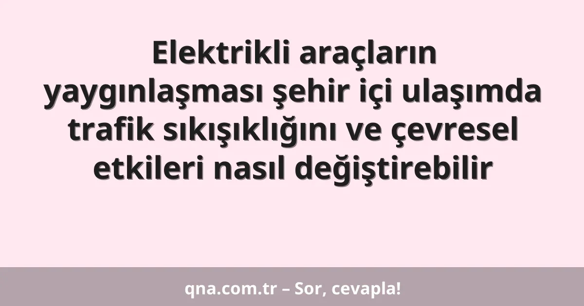 Elektrikli araçların yaygınlaşması şehir içi ulaşımda trafik sıkışıklığını ve çevresel etkileri nasıl değiştirebilir
