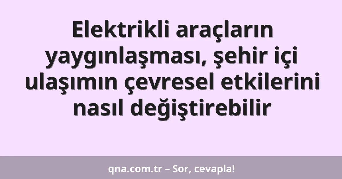 Elektrikli araçların yaygınlaşması, şehir içi ulaşımın çevresel etkilerini nasıl değiştirebilir