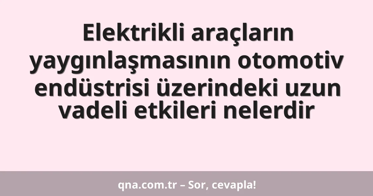 Elektrikli araçların yaygınlaşmasının otomotiv endüstrisi üzerindeki uzun vadeli etkileri nelerdir