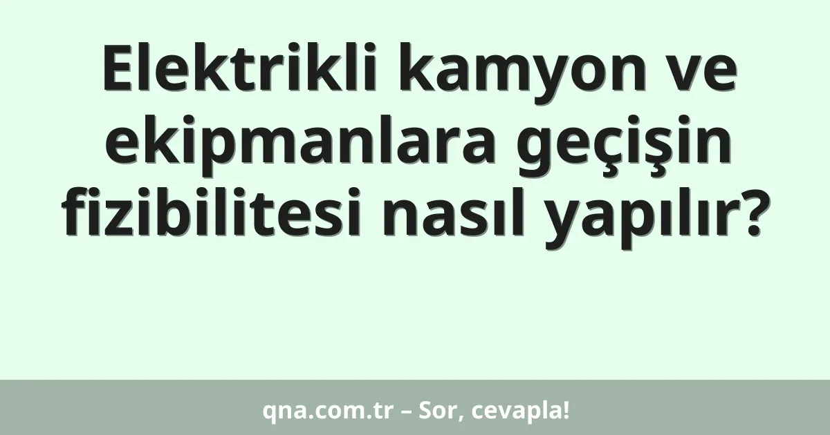 Elektrikli kamyon ve ekipmanlara geçişin fizibilitesi nasıl yapılır?