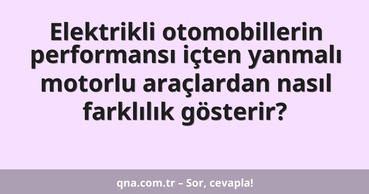 Elektrikli otomobillerin performansı içten yanmalı motorlu araçlardan nasıl farklılık gösterir?