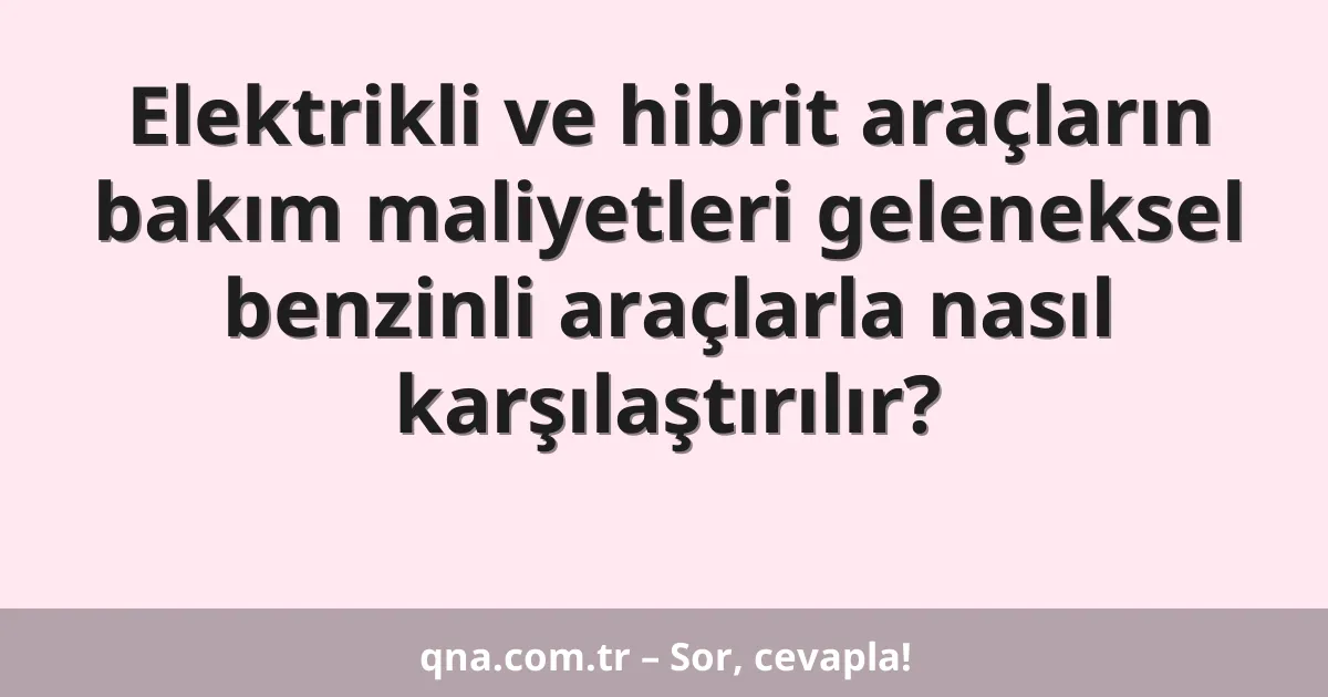 Elektrikli ve hibrit araçların bakım maliyetleri geleneksel benzinli araçlarla nasıl karşılaştırılır?