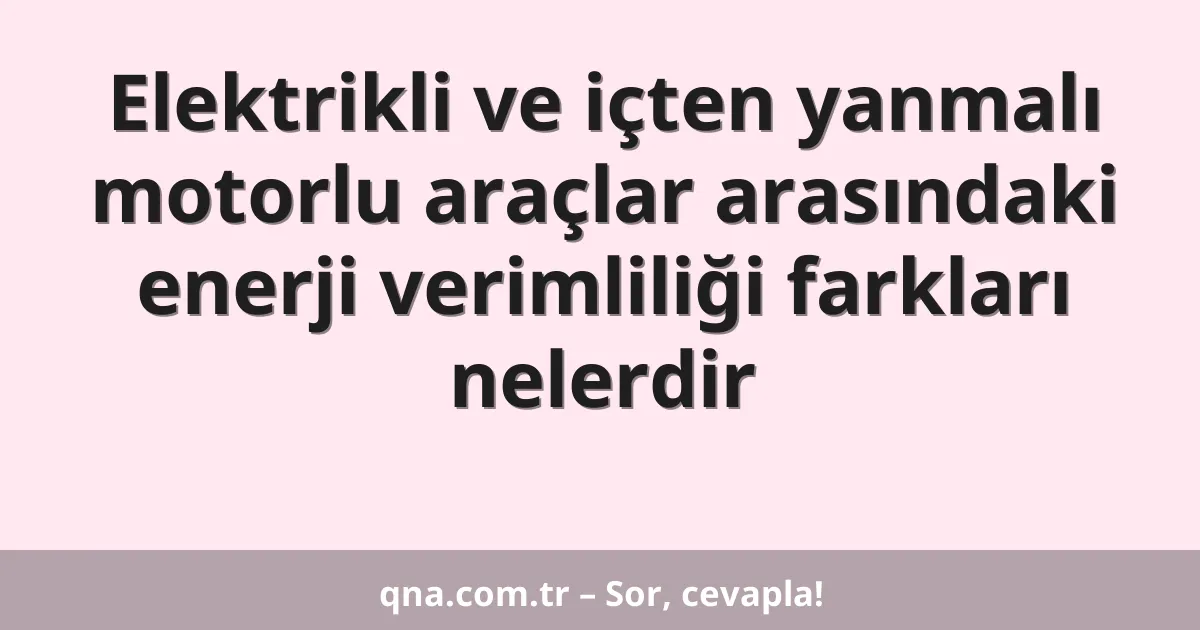 Elektrikli ve içten yanmalı motorlu araçlar arasındaki enerji verimliliği farkları nelerdir