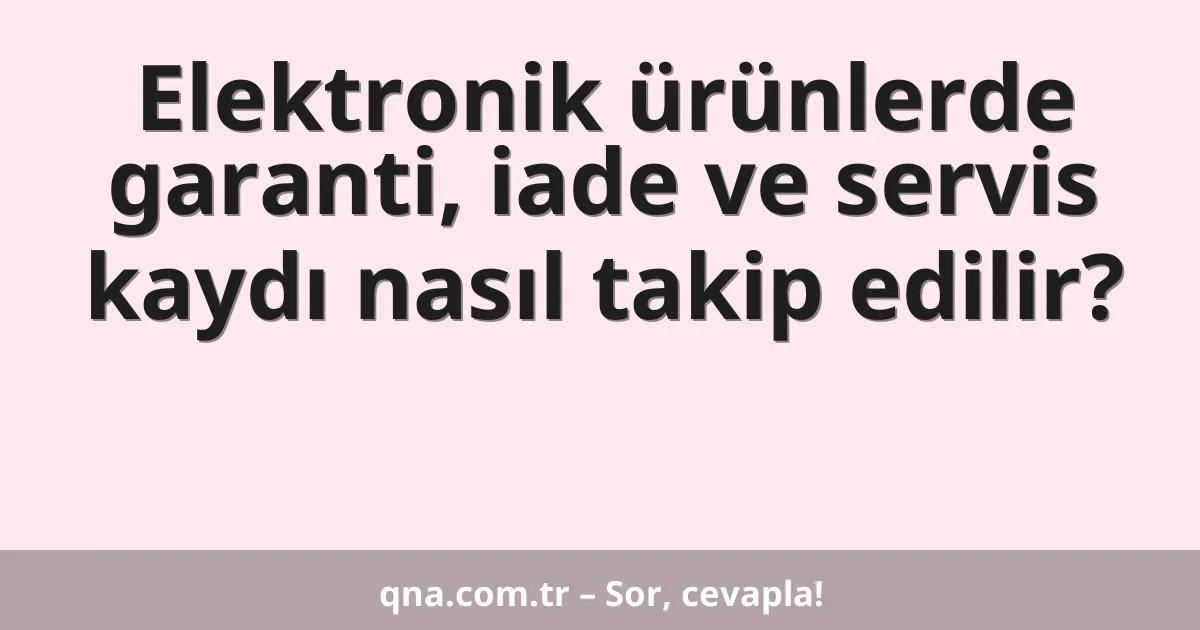 Elektronik ürünlerde garanti, iade ve servis kaydı nasıl takip edilir?