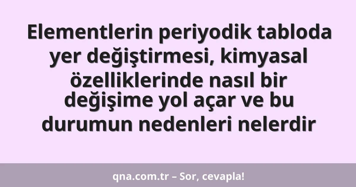 Elementlerin periyodik tabloda yer değiştirmesi, kimyasal özelliklerinde nasıl bir değişime yol açar ve bu durumun nedenleri nelerdir