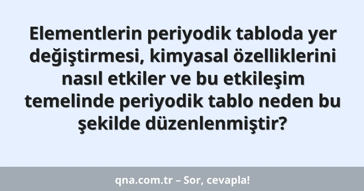 Elementlerin periyodik tabloda yer değiştirmesi, kimyasal özelliklerini nasıl etkiler ve bu etkileşim temelinde periyodik tablo neden bu şekilde düzenlenmiştir?