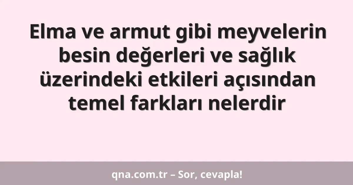 Elma ve armut gibi meyvelerin besin değerleri ve sağlık üzerindeki etkileri açısından temel farkları nelerdir