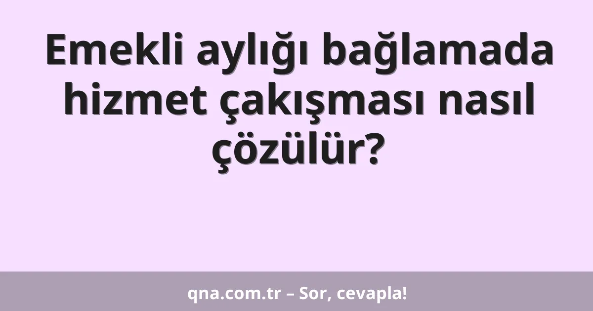 Emekli aylığı bağlamada hizmet çakışması nasıl çözülür?