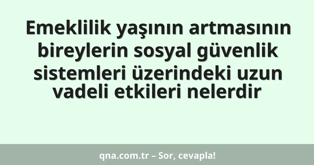 Emeklilik yaşının artmasının bireylerin sosyal güvenlik sistemleri üzerindeki uzun vadeli etkileri nelerdir