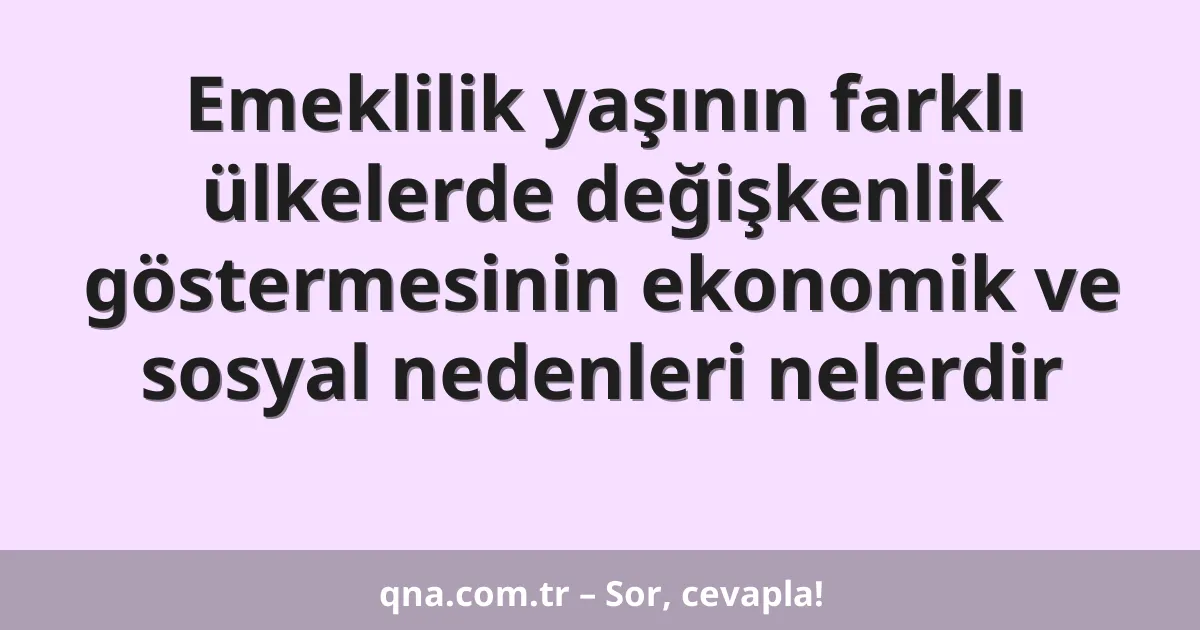 Emeklilik yaşının farklı ülkelerde değişkenlik göstermesinin ekonomik ve sosyal nedenleri nelerdir