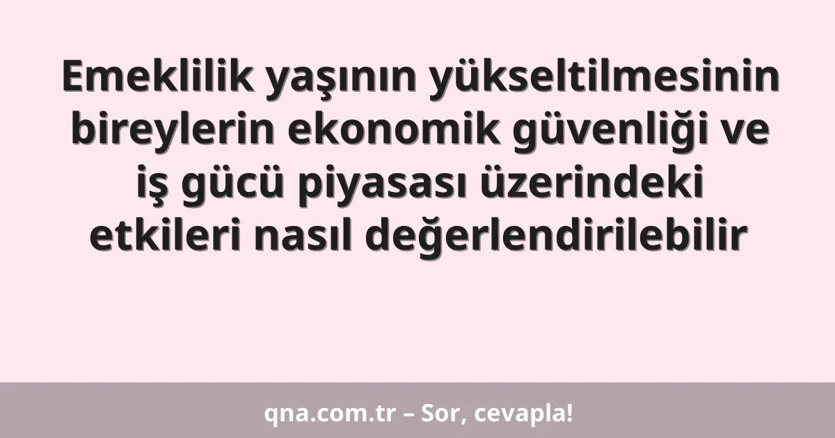 Emeklilik yaşının yükseltilmesinin bireylerin ekonomik güvenliği ve iş gücü piyasası üzerindeki etkileri nasıl değerlendirilebilir