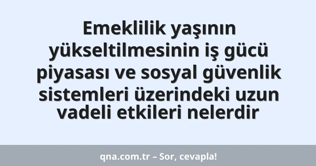 Emeklilik yaşının yükseltilmesinin iş gücü piyasası ve sosyal güvenlik sistemleri üzerindeki uzun vadeli etkileri nelerdir
